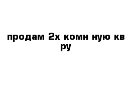 продам 2х комн ную кв ру